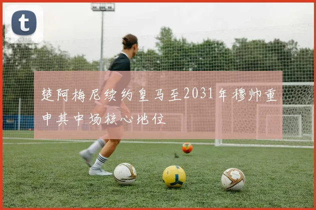 楚阿梅尼续约皇马至2031年穆帅重申其中场核心地位