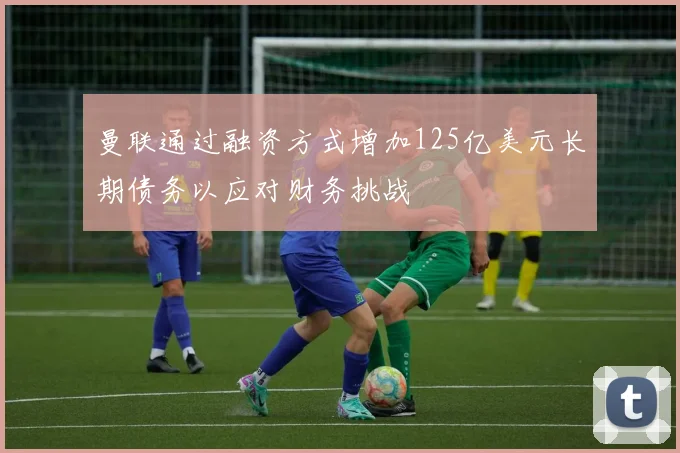 曼联通过融资方式增加125亿美元长期债务以应对财务挑战