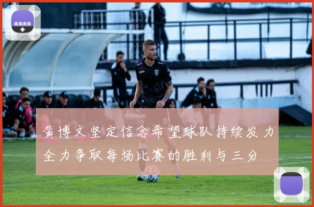 黄博文坚定信念希望球队持续发力全力争取每场比赛的胜利与三分