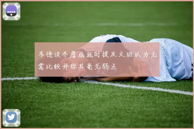 韦德谈乔詹成就时提及文班认为无需比较并称其毫无弱点