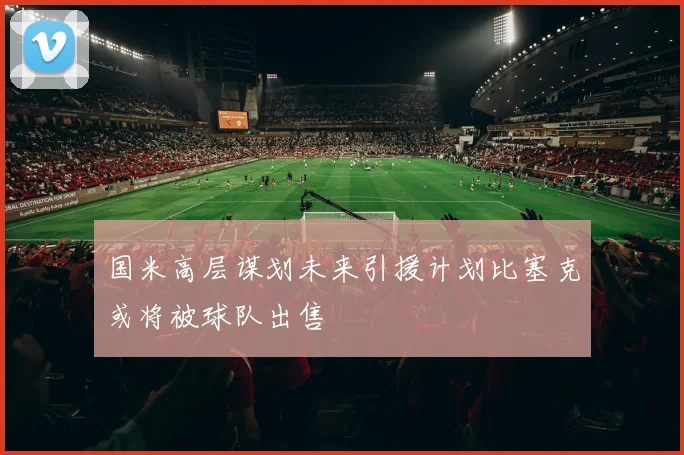 国米高层谋划未来引援计划比塞克或将被球队出售