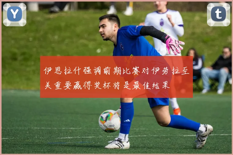 伊恩拉什强调前期比赛对伊劳拉至关重要赢得奖杯将是最佳结果