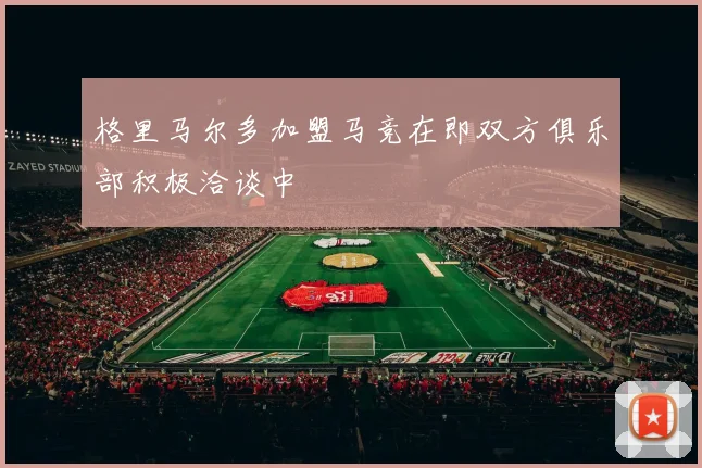 格里马尔多加盟马竞在即双方俱乐部积极洽谈中