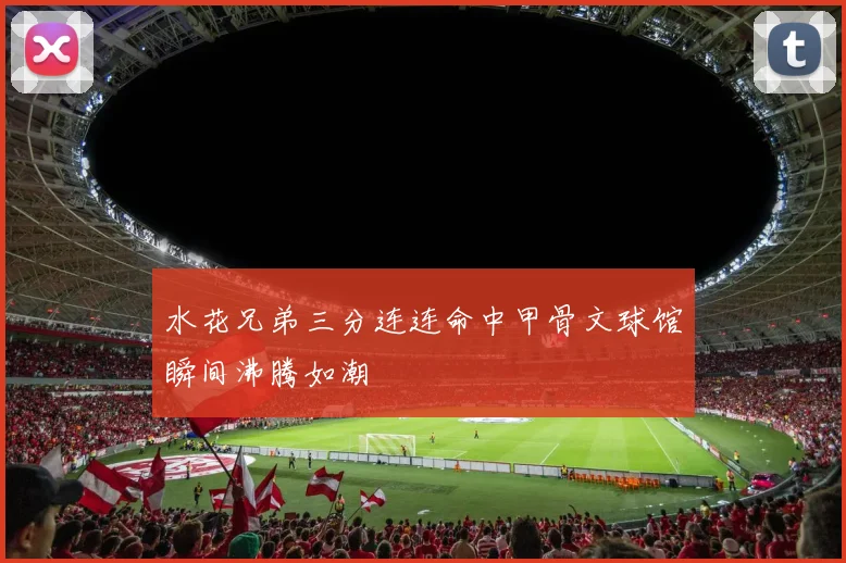 水花兄弟三分连连命中甲骨文球馆瞬间沸腾如潮