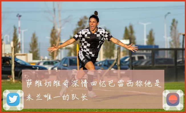 萨维切维奇深情回忆巴雷西称他是米兰唯一的队长