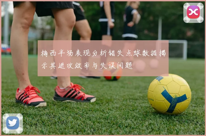 梅西半场表现分析错失点球数据揭示其进攻效率与失误问题