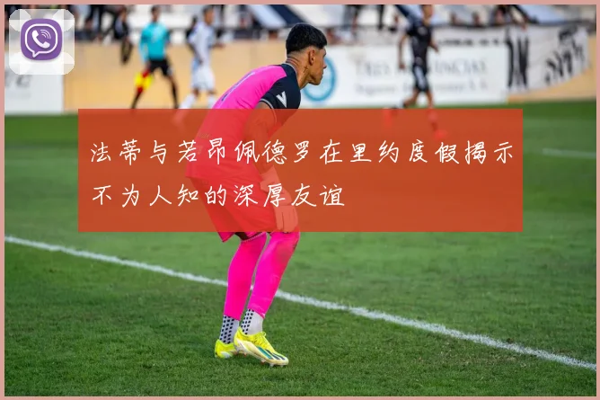 法蒂与若昂佩德罗在里约度假揭示不为人知的深厚友谊