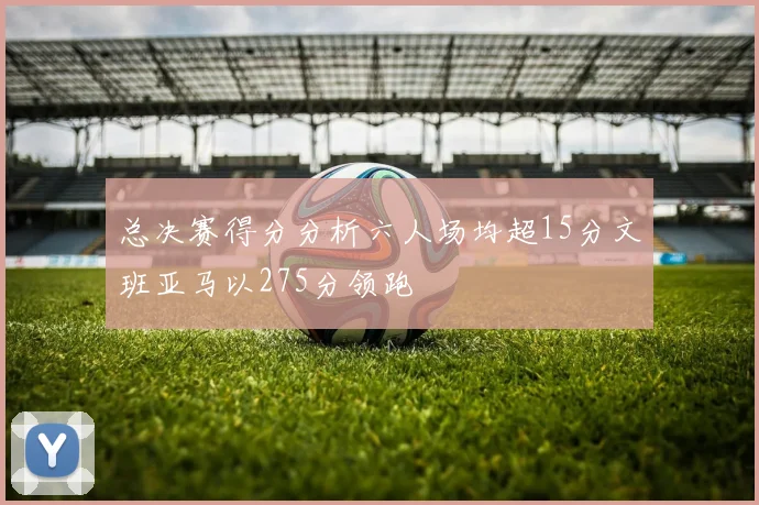 总决赛得分分析六人场均超15分文班亚马以275分领跑