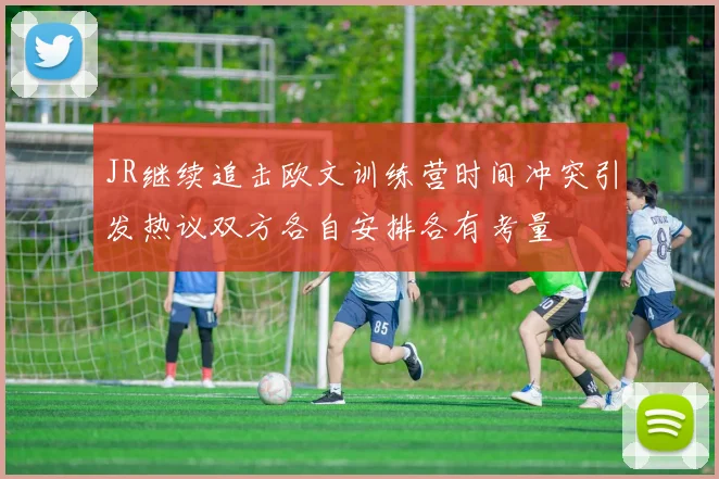 JR继续追击欧文训练营时间冲突引发热议双方各自安排各有考量