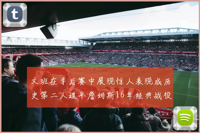 文班在季后赛中展现惊人表现成历史第二人追平詹姆斯16年经典战役记录