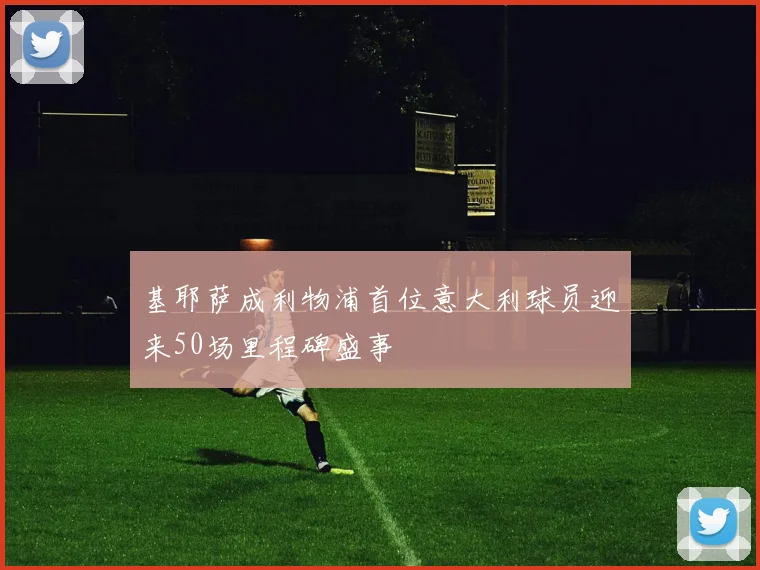 基耶萨成利物浦首位意大利球员迎来50场里程碑盛事