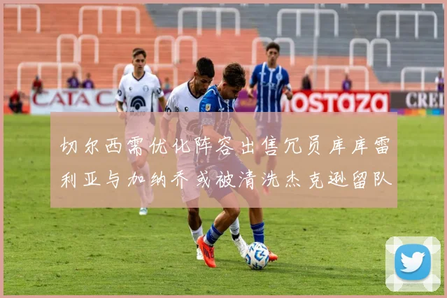 切尔西需优化阵容出售冗员库库雷利亚与加纳乔或被清洗杰克逊留队