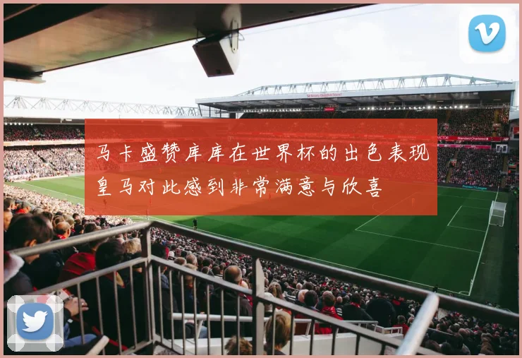 马卡盛赞库库在世界杯的出色表现皇马对此感到非常满意与欣喜