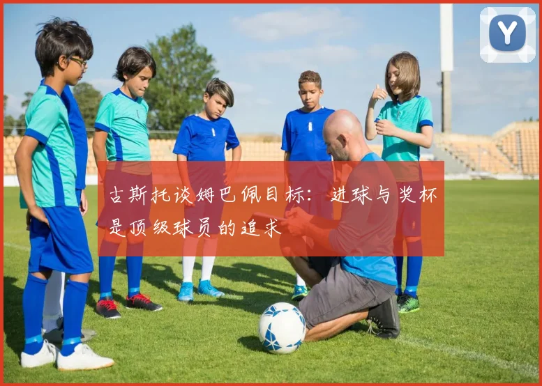 古斯托谈姆巴佩目标：进球与奖杯是顶级球员的追求