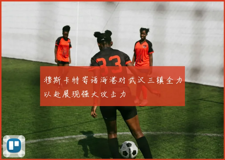 穆斯卡特寄语海港对武汉三镇全力以赴展现强大攻击力