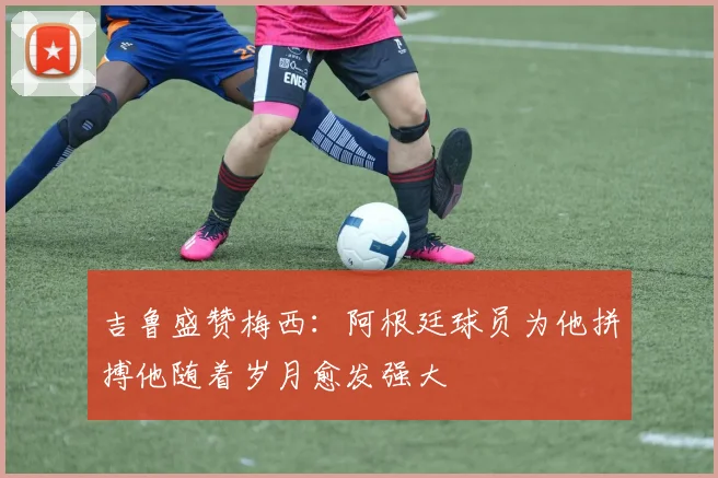 吉鲁盛赞梅西：阿根廷球员为他拼搏他随着岁月愈发强大