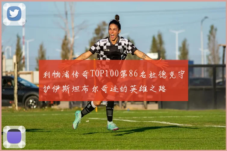 利物浦传奇TOP100第86名杜德克守护伊斯坦布尔奇迹的英雄之路