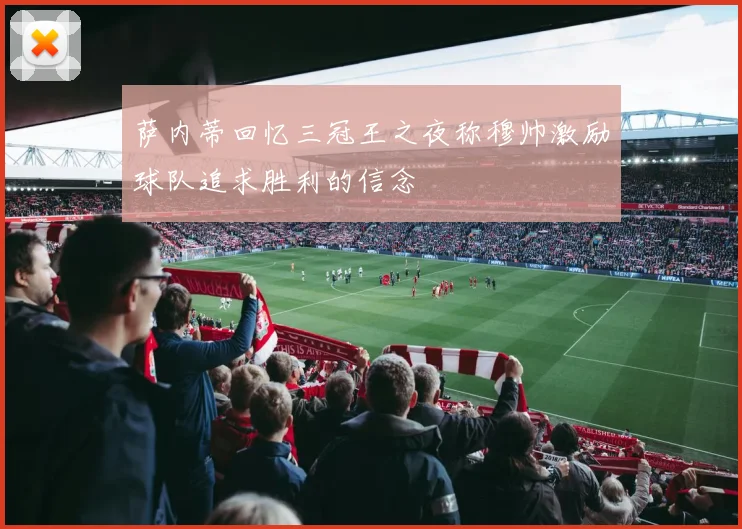 萨内蒂回忆三冠王之夜称穆帅激励球队追求胜利的信念