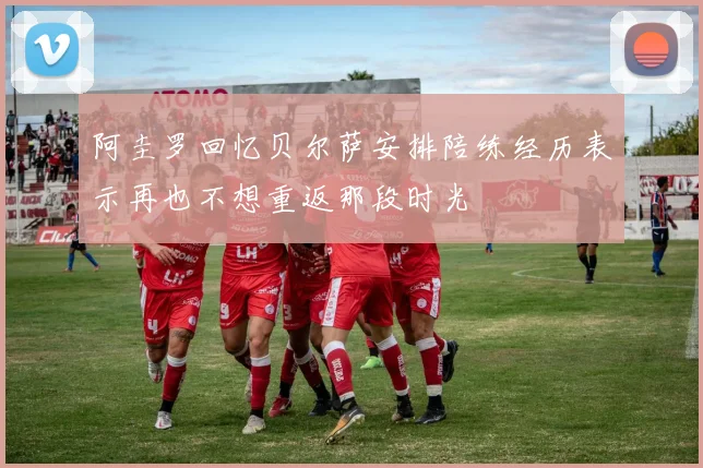 阿圭罗回忆贝尔萨安排陪练经历表示再也不想重返那段时光