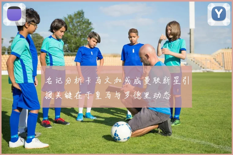 名记分析卡马文加或成曼联新星引援关键在于皇马与罗德里动态