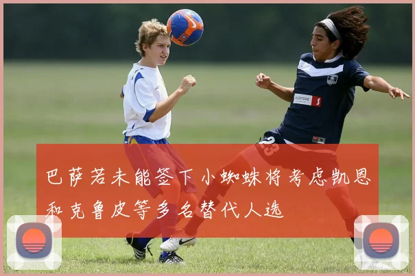 巴萨若未能签下小蜘蛛将考虑凯恩和克鲁皮等多名替代人选