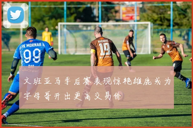 文班亚马季后赛表现惊艳雄鹿或为字母哥开出更高交易价