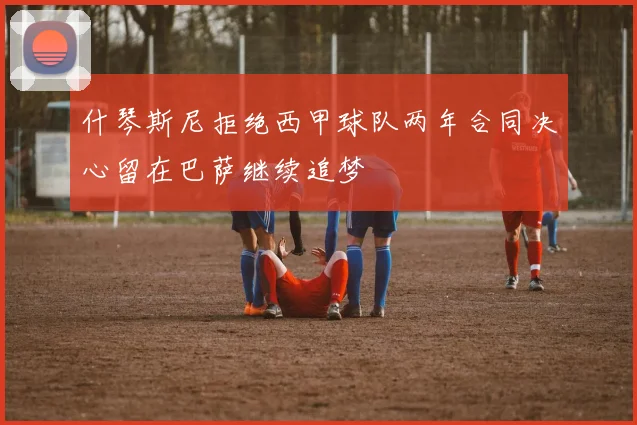 什琴斯尼拒绝西甲球队两年合同决心留在巴萨继续追梦