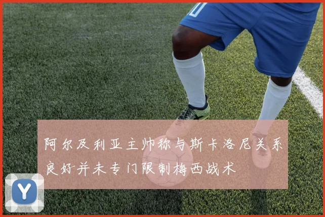 阿尔及利亚主帅称与斯卡洛尼关系良好并未专门限制梅西战术