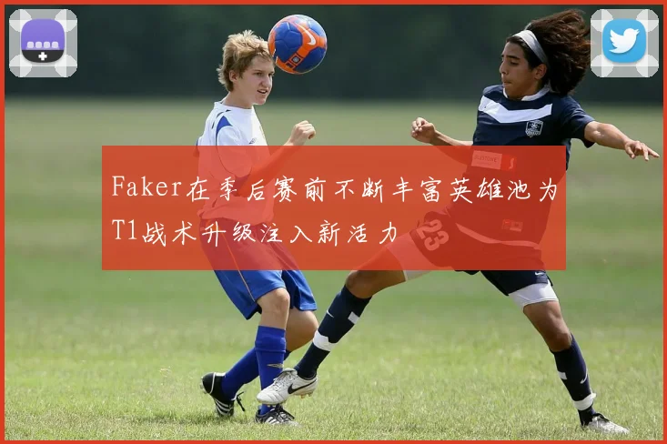 Faker在季后赛前不断丰富英雄池为T1战术升级注入新活力