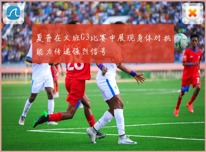 夏普在文班G3比赛中展现身体对抗能力传递强烈信号