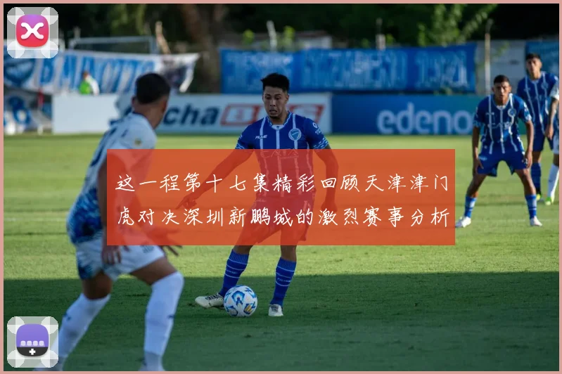 这一程第十七集精彩回顾天津津门虎对决深圳新鹏城的激烈赛事分析与亮点解读